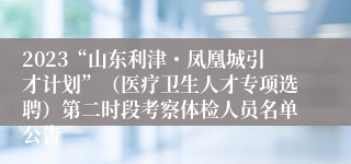 2023“山东利津・凤凰城引才计划”（医疗卫生人才专项选聘）第二时段考察体检人员名单公告