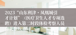 2023“山东利津・凤凰城引才计划”（医疗卫生人才专项选聘）进入第二时段体检考察人员有关事项通知