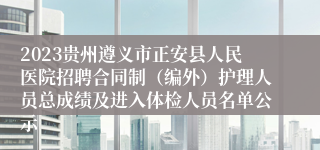 2023贵州遵义市正安县人民医院招聘合同制（编外）护理人员总成绩及进入体检人员名单公示