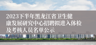 2023下半年黑龙江省卫生健康发展研究中心招聘拟进入体检及考核人员名单公示