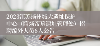 2023江苏扬州城大遗址保护中心（隋炀帝墓遗址管理处）招聘编外人员6人公告