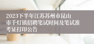 2023下半年江苏苏州市昆山市千灯镇招聘笔试时间及笔试准考证打印公告