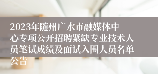 2023年随州广水市融媒体中心专项公开招聘紧缺专业技术人员笔试成绩及面试入围人员名单公告