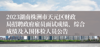 2023湖南株洲市天元区财政局招聘政府雇员面试成绩、综合成绩及入围体检人员公告