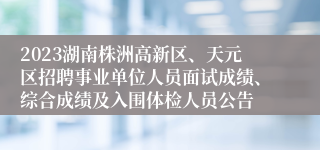 2023湖南株洲高新区、天元区招聘事业单位人员面试成绩、综合成绩及入围体检人员公告