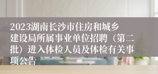 2023湖南长沙市住房和城乡建设局所属事业单位招聘（第二批）进入体检人员及体检有关事项公告