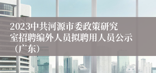 2023中共河源市委政策研究室招聘编外人员拟聘用人员公示（广东）