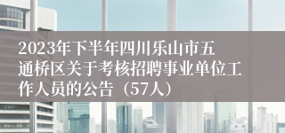 2023年下半年四川乐山市五通桥区关于考核招聘事业单位工作人员的公告（57人）