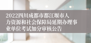 2022四川成都市都江堰市人力资源和社会保障局延期办理事业单位考试加分审核公告