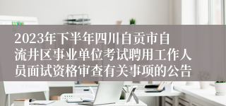 2023年下半年四川自贡市自流井区事业单位考试聘用工作人员面试资格审查有关事项的公告