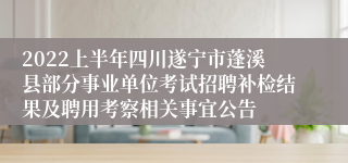 2022上半年四川遂宁市蓬溪县部分事业单位考试招聘补检结果及聘用考察相关事宜公告