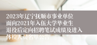 2023年辽宁抚顺市事业单位面向2021年入伍大学毕业生退役后定向招聘笔试成绩及进入体检人员名单公告