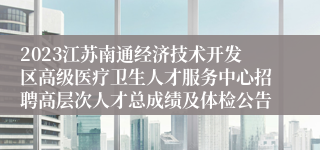 2023江苏南通经济技术开发区高级医疗卫生人才服务中心招聘高层次人才总成绩及体检公告