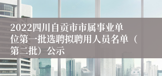 2022四川自贡市市属事业单位第一批选聘拟聘用人员名单（第二批）公示