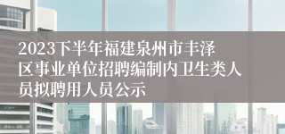 2023下半年福建泉州市丰泽区事业单位招聘编制内卫生类人员拟聘用人员公示