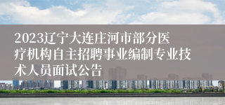 2023辽宁大连庄河市部分医疗机构自主招聘事业编制专业技术人员面试公告