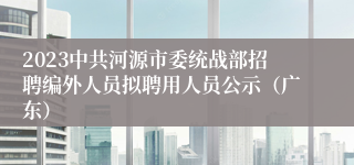 2023中共河源市委统战部招聘编外人员拟聘用人员公示（广东）