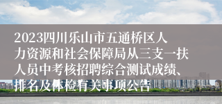 2023四川乐山市五通桥区人力资源和社会保障局从三支一扶人员中考核招聘综合测试成绩、排名及体检有关事项公告