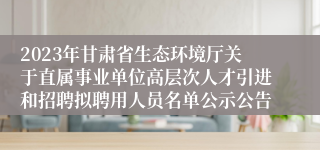 2023年甘肃省生态环境厅关于直属事业单位高层次人才引进和招聘拟聘用人员名单公示公告