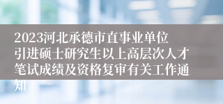 2023河北承德市直事业单位引进硕士研究生以上高层次人才笔试成绩及资格复审有关工作通知