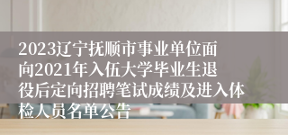 2023辽宁抚顺市事业单位面向2021年入伍大学毕业生退役后定向招聘笔试成绩及进入体检人员名单公告