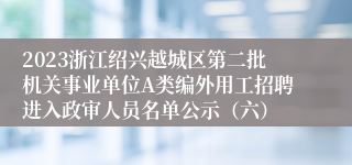 2023浙江绍兴越城区第二批机关事业单位A类编外用工招聘进入政审人员名单公示（六）