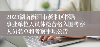 2023湖南衡阳市蒸湘区招聘事业单位人员体检合格入围考察人员名单和考察事项公告