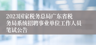 2023国家税务总局广东省税务局系统招聘事业单位工作人员笔试公告