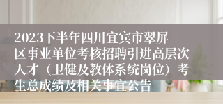 2023下半年四川宜宾市翠屏区事业单位考核招聘引进高层次人才（卫健及教体系统岗位）考生总成绩及相关事宜公告