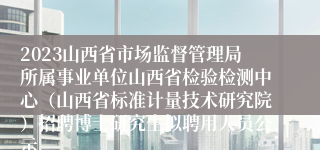 2023山西省市场监督管理局所属事业单位山西省检验检测中心（山西省标准计量技术研究院）招聘博士研究生拟聘用人员公示