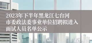 2023年下半年黑龙江七台河市委政法委事业单位招聘拟进入面试人员名单公示