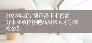 2023年辽宁葫芦岛市市直部分事业单位招聘高层次人才③体检公告