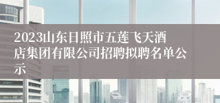 2023山东日照市五莲飞天酒店集团有限公司招聘拟聘名单公示