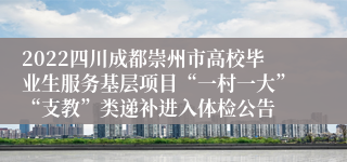 2022四川成都崇州市高校毕业生服务基层项目“一村一大”“支教”类递补进入体检公告