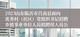 2023山东临沂市莒南县面向优秀村（社区）党组织书记招聘乡镇事业单位人员拟聘用人员公示