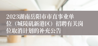 2023湖南岳阳市市直事业单位（城陵矶新港区）招聘有关岗位取消计划的补充公告