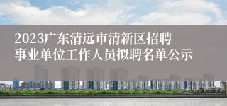 2023广东清远市清新区招聘事业单位工作人员拟聘名单公示