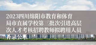 2023四川绵阳市教育和体育局市直属学校第三批次引进高层次人才考核招聘教师拟聘用人员补录公示