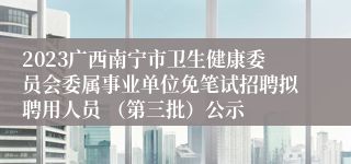 2023广西南宁市卫生健康委员会委属事业单位免笔试招聘拟聘用人员 （第三批）公示