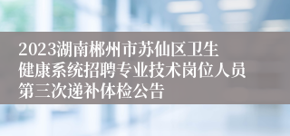 2023湖南郴州市苏仙区卫生健康系统招聘专业技术岗位人员第三次递补体检公告