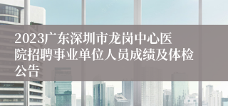 2023广东深圳市龙岗中心医院招聘事业单位人员成绩及体检公告