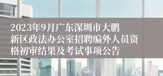 2023年9月广东深圳市大鹏新区政法办公室招聘编外人员资格初审结果及考试事项公告