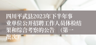 四川平武县2023年下半年事业单位公开招聘工作人员体检结果和综合考察的公告  （第一批次）