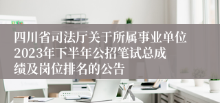 四川省司法厅关于所属事业单位2023年下半年公招笔试总成绩及岗位排名的公告