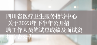 四川省医疗卫生服务指导中心  关于2023年下半年公开招聘工作人员笔试总成绩及面试资格审查公告