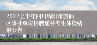 2022上半年四川绵阳市游仙区事业单位招聘递补考生体检结果公告