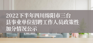 2022下半年四川绵阳市三台县事业单位招聘工作人员政策性加分情况公示