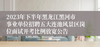 2023年下半年黑龙江黑河市事业单位招聘五大连池风景区岗位面试开考比例放宽公告