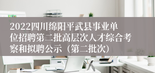 2022四川绵阳平武县事业单位招聘第二批高层次人才综合考察和拟聘公示（第二批次）