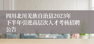 四川北川羌族自治县2023年下半年引进高层次人才考核招聘公告